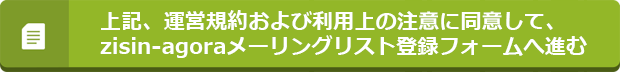 上記、運営規約および利用上の注意に同意して、zisin-agoraメーリングリスト登録フォームへ進む